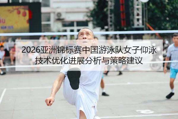 2026亚洲锦标赛中国游泳队女子仰泳技术优化进展分析与策略建议
